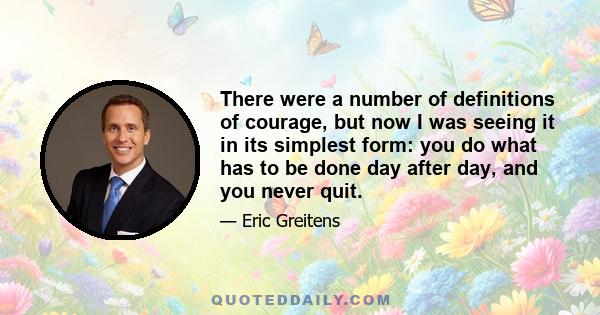 There were a number of definitions of courage, but now I was seeing it in its simplest form: you do what has to be done day after day, and you never quit.