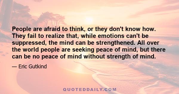 People are afraid to think, or they don't know how. They fail to realize that, while emotions can't be suppressed, the mind can be strengthened. All over the world people are seeking peace of mind, but there can be no