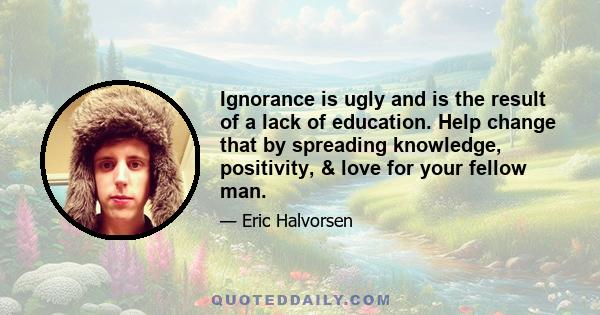 Ignorance is ugly and is the result of a lack of education. Help change that by spreading knowledge, positivity, & love for your fellow man.