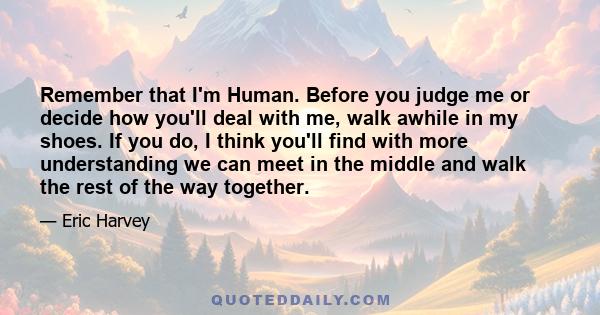 Remember that I'm Human. Before you judge me or decide how you'll deal with me, walk awhile in my shoes. If you do, I think you'll find with more understanding we can meet in the middle and walk the rest of the way