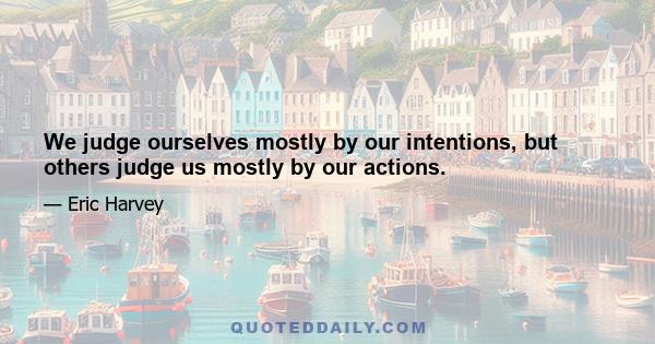 We judge ourselves mostly by our intentions, but others judge us mostly by our actions.