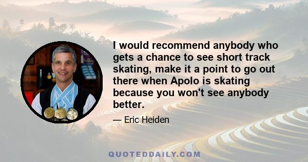 I would recommend anybody who gets a chance to see short track skating, make it a point to go out there when Apolo is skating because you won't see anybody better.