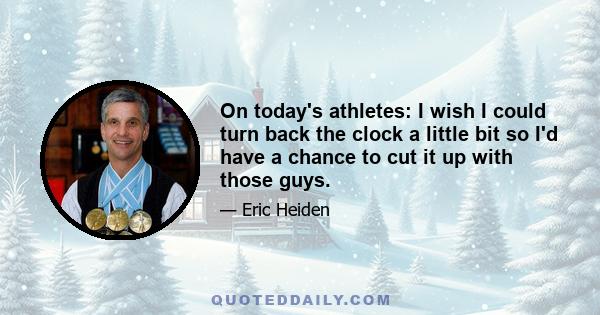 On today's athletes: I wish I could turn back the clock a little bit so I'd have a chance to cut it up with those guys.