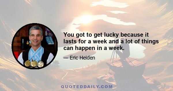 You got to get lucky because it lasts for a week and a lot of things can happen in a week.