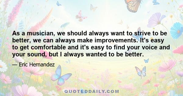 As a musician, we should always want to strive to be better, we can always make improvements. It's easy to get comfortable and it's easy to find your voice and your sound, but I always wanted to be better.