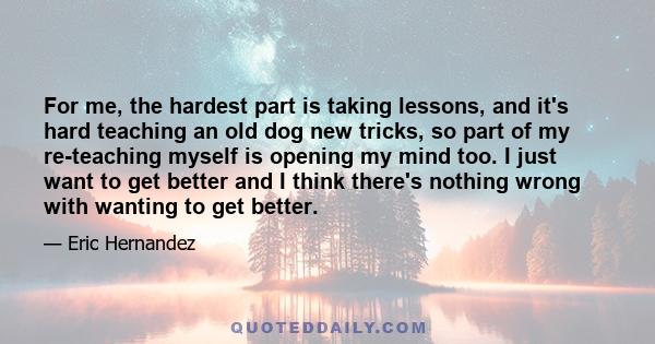 For me, the hardest part is taking lessons, and it's hard teaching an old dog new tricks, so part of my re-teaching myself is opening my mind too. I just want to get better and I think there's nothing wrong with wanting 