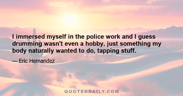 I immersed myself in the police work and I guess drumming wasn't even a hobby, just something my body naturally wanted to do, tapping stuff.