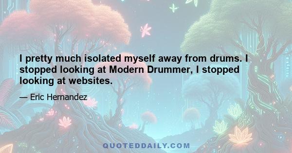 I pretty much isolated myself away from drums. I stopped looking at Modern Drummer, I stopped looking at websites.