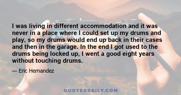 I was living in different accommodation and it was never in a place where I could set up my drums and play, so my drums would end up back in their cases and then in the garage. In the end I got used to the drums being