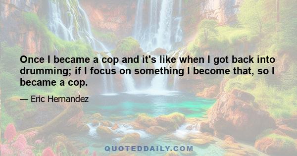 Once I became a cop and it's like when I got back into drumming; if I focus on something I become that, so I became a cop.