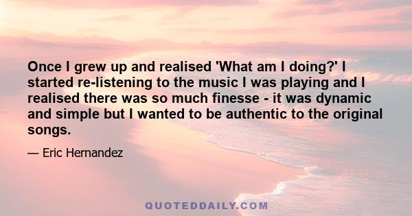 Once I grew up and realised 'What am I doing?' I started re-listening to the music I was playing and I realised there was so much finesse - it was dynamic and simple but I wanted to be authentic to the original songs.