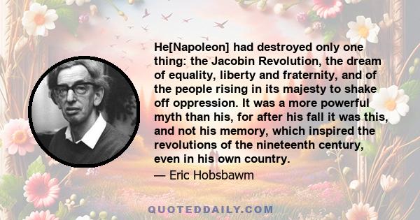 He[Napoleon] had destroyed only one thing: the Jacobin Revolution, the dream of equality, liberty and fraternity, and of the people rising in its majesty to shake off oppression. It was a more powerful myth than his,