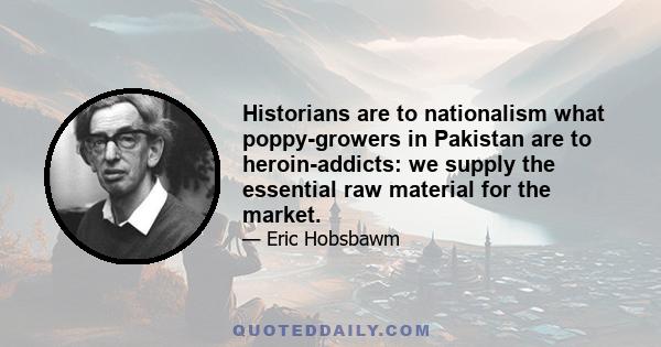 Historians are to nationalism what poppy-growers in Pakistan are to heroin-addicts: we supply the essential raw material for the market.