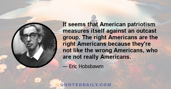 It seems that American patriotism measures itself against an outcast group. The right Americans are the right Americans because they're not like the wrong Americans, who are not really Americans.