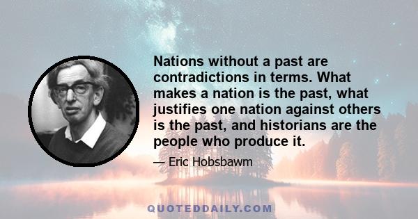 Nations without a past are contradictions in terms. What makes a nation is the past, what justifies one nation against others is the past, and historians are the people who produce it.