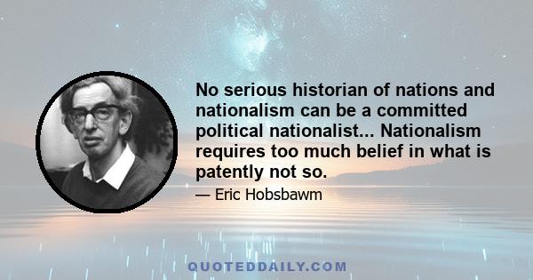 No serious historian of nations and nationalism can be a committed political nationalist... Nationalism requires too much belief in what is patently not so.