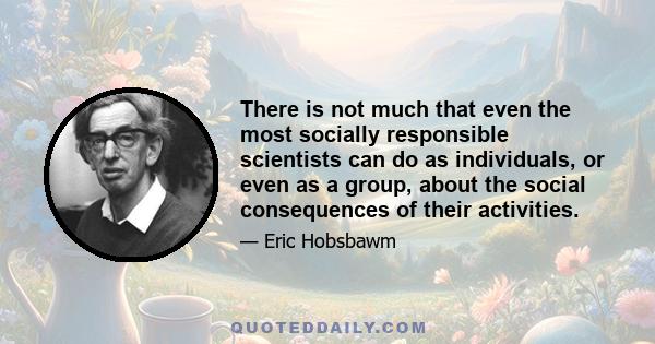 There is not much that even the most socially responsible scientists can do as individuals, or even as a group, about the social consequences of their activities.