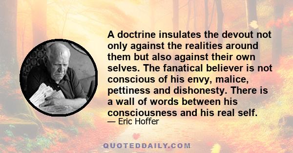 A doctrine insulates the devout not only against the realities around them but also against their own selves. The fanatical believer is not conscious of his envy, malice, pettiness and dishonesty. There is a wall of