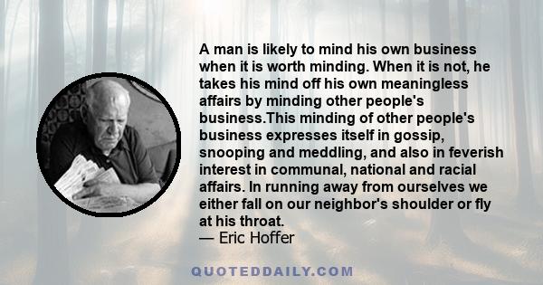 A man is likely to mind his own business when it is worth minding. When it is not, he takes his mind off his own meaningless affairs by minding other people's business.This minding of other people's business expresses