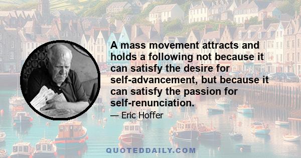 A mass movement attracts and holds a following not because it can satisfy the desire for self-advancement, but because it can satisfy the passion for self-renunciation.