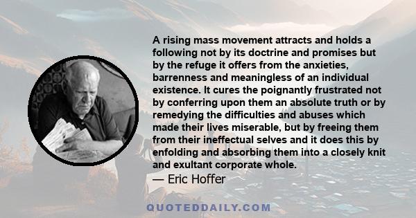 A rising mass movement attracts and holds a following not by its doctrine and promises but by the refuge it offers from the anxieties, barrenness and meaningless of an individual existence. It cures the poignantly