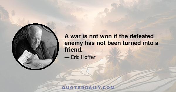 A war is not won if the defeated enemy has not been turned into a friend.