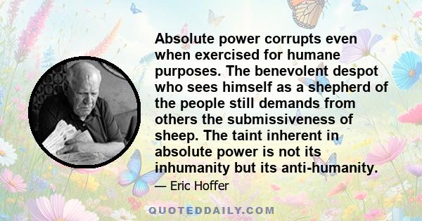 Absolute power corrupts even when exercised for humane purposes. The benevolent despot who sees himself as a shepherd of the people still demands from others the submissiveness of sheep. The taint inherent in absolute