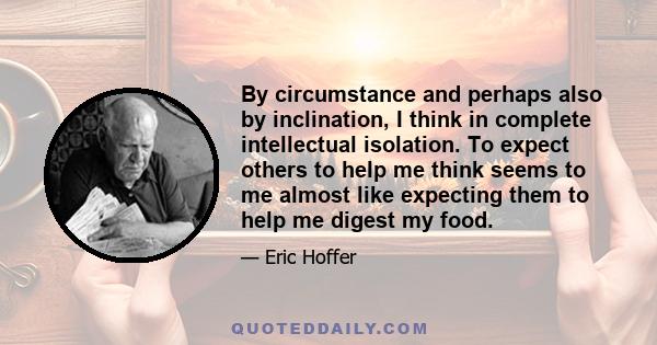 By circumstance and perhaps also by inclination, I think in complete intellectual isolation. To expect others to help me think seems to me almost like expecting them to help me digest my food.