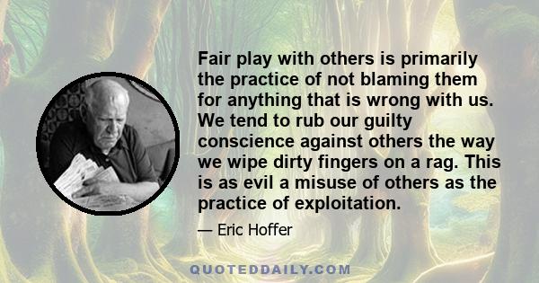 Fair play with others is primarily the practice of not blaming them for anything that is wrong with us. We tend to rub our guilty conscience against others the way we wipe dirty fingers on a rag. This is as evil a