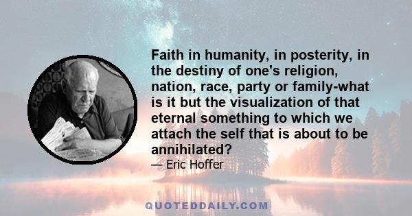 Faith in humanity, in posterity, in the destiny of one's religion, nation, race, party or family-what is it but the visualization of that eternal something to which we attach the self that is about to be annihilated?