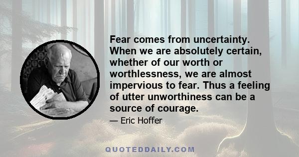 Fear comes from uncertainty. When we are absolutely certain, whether of our worth or worthlessness, we are almost impervious to fear. Thus a feeling of utter unworthiness can be a source of courage.