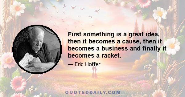 First something is a great idea, then it becomes a cause, then it becomes a business and finally it becomes a racket.