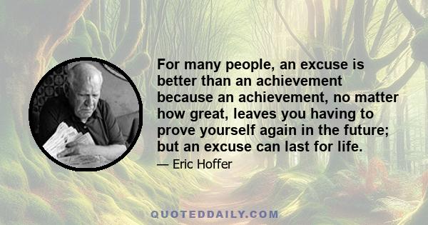 For many people, an excuse is better than an achievement because an achievement, no matter how great, leaves you having to prove yourself again in the future; but an excuse can last for life.