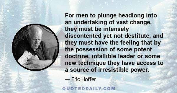 For men to plunge headlong into an undertaking of vast change, they must be intensely discontented yet not destitute, and they must have the feeling that by the possession of some potent doctrine, infallible leader or