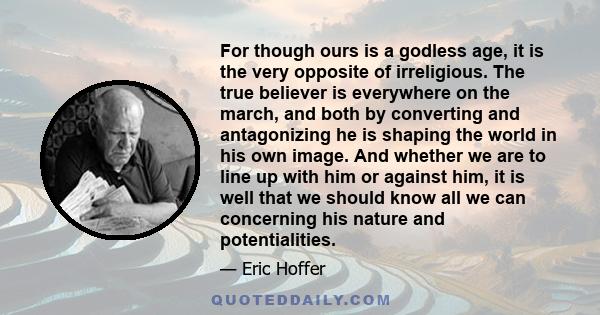 For though ours is a godless age, it is the very opposite of irreligious. The true believer is everywhere on the march, and both by converting and antagonizing he is shaping the world in his own image. And whether we