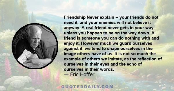 Friendship Never explain -- your friends do not need it, and your enemies will not believe it anyway. A real friend never gets in your way, unless you happen to be on the way down. A friend is someone you can do nothing 