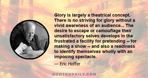 Glory is largely a theatrical concept. There is no striving for glory without a vivid awareness of an audience... The desire to escape or camouflage their unsatisfactory selves develops in the frustrated a facility for