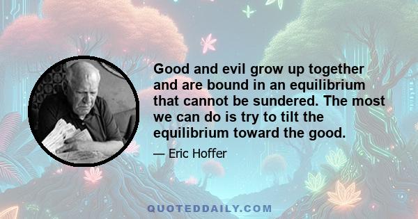 Good and evil grow up together and are bound in an equilibrium that cannot be sundered. The most we can do is try to tilt the equilibrium toward the good.