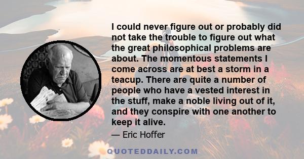 I could never figure out or probably did not take the trouble to figure out what the great philosophical problems are about. The momentous statements I come across are at best a storm in a teacup. There are quite a