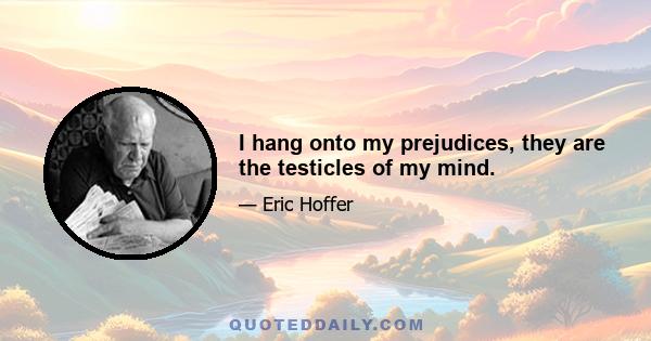 I hang onto my prejudices, they are the testicles of my mind.