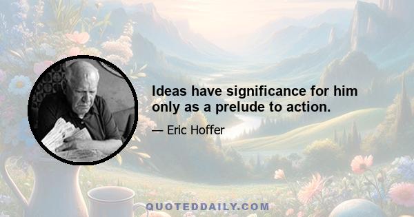 Ideas have significance for him only as a prelude to action.