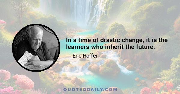 In a time of drastic change, it is the learners who inherit the future.