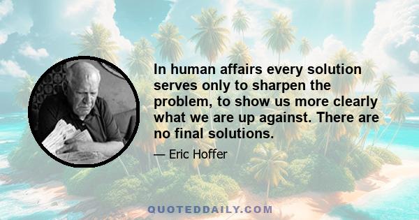 In human affairs every solution serves only to sharpen the problem, to show us more clearly what we are up against. There are no final solutions.