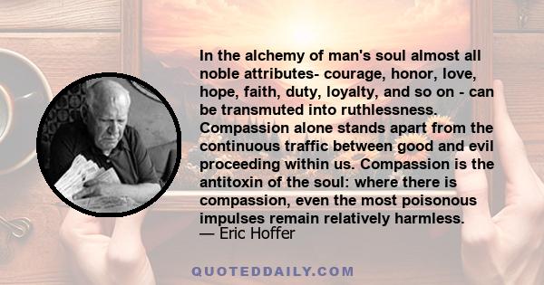 In the alchemy of man's soul almost all noble attributes- courage, honor, love, hope, faith, duty, loyalty, and so on - can be transmuted into ruthlessness. Compassion alone stands apart from the continuous traffic