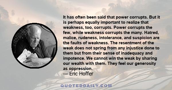 It has often been said that power corrupts. But it is perhaps equally important to realize that weakness, too, corrupts. Power corrupts the few, while weakness corrupts the many. Hatred, malice, rudeness, intolerance,