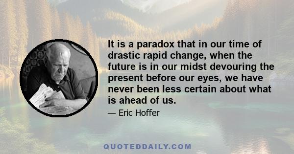 It is a paradox that in our time of drastic rapid change, when the future is in our midst devouring the present before our eyes, we have never been less certain about what is ahead of us.