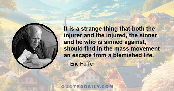 It is a strange thing that both the injurer and the injured, the sinner and he who is sinned against, should find in the mass movement an escape from a blemished life.