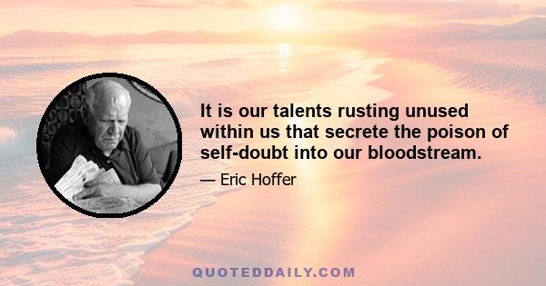 It is our talents rusting unused within us that secrete the poison of self-doubt into our bloodstream.