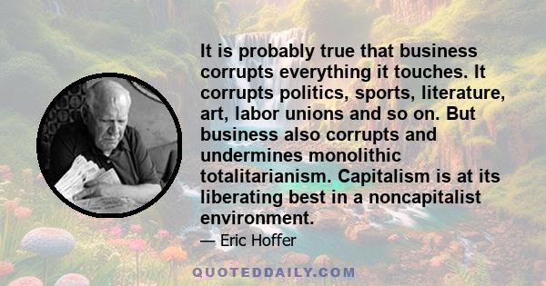 It is probably true that business corrupts everything it touches. It corrupts politics, sports, literature, art, labor unions and so on. But business also corrupts and undermines monolithic totalitarianism. Capitalism