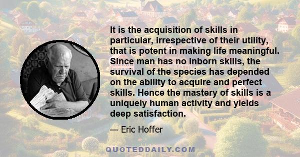 It is the acquisition of skills in particular, irrespective of their utility, that is potent in making life meaningful. Since man has no inborn skills, the survival of the species has depended on the ability to acquire